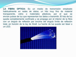 LA FIBRA OPTICA: Es un medio de transmisión empleado
habitualmente en redes de datos; un hilo muy fino de material
transparente, vidrio o materiales plásticos, por el que se
envían pulsos de luz que representan los datos a transmitir. El haz de luz
queda completamente confinado y se propaga por el interior de la fibra
con un ángulo de reflexión por encima del ángulo límite de reflexión
total, en función de la ley de Snell. La fuente de luz puede ser láser o
un LED.
 