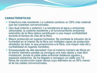 CARACTERISTICAS
 Cobertura más resistente: La cubierta contiene un 25% más material
  que las cubiertas convencionales.
 Uso dual (interior y exterior): La resistencia al agua y emisiones
  ultravioleta, la cubierta resistente y el funcionamiento ambiental
  extendido de la fibra óptica contribuyen a una mayor confiabilidad
  durante el tiempo de vida de la fibra.
 Mayor protección en lugares húmedos: Se combate la intrusión de la
  humedad en el interior de la fibra con múltiples capas de protección
  alrededor de ésta, lo que proporciona a la fibra, una mayor vida útil y
  confiabilidad en lugares húmedos.
 Empaquetado de alta densidad: Con el máximo número de fibras en
  el menor diámetro posible se consigue una más rápida y más fácil
  instalación, donde el cable debe enfrentar dobleces agudos y
  espacios estrechos. Se ha llegado a conseguir un cable con 72
  fibras de construcción súper densa cuyo diámetro es un 50% menor
  al de los cables convencionales.
 