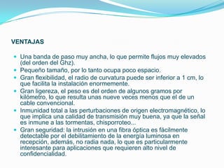 VENTAJAS

 Una banda de paso muy ancha, lo que permite flujos muy elevados
    (del orden del Ghz).
   Pequeño tamaño, por lo tanto ocupa poco espacio.
   Gran flexibilidad, el radio de curvatura puede ser inferior a 1 cm, lo
    que facilita la instalación enormemente.
   Gran ligereza, el peso es del orden de algunos gramos por
    kilómetro, lo que resulta unas nueve veces menos que el de un
    cable convencional.
   Inmunidad total a las perturbaciones de origen electromagnético, lo
    que implica una calidad de transmisión muy buena, ya que la señal
    es inmune a las tormentas, chisporroteo...
   Gran seguridad: la intrusión en una fibra óptica es fácilmente
    detectable por el debilitamiento de la energía luminosa en
    recepción, además, no radia nada, lo que es particularmente
    interesante para aplicaciones que requieren alto nivel de
    confidencialidad.
 