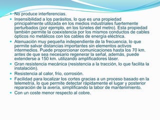  No produce interferencias.
 Insensibilidad a los parásitos, lo que es una propiedad
    principalmente utilizada en los medios industriales fuertemente
    perturbados (por ejemplo, en los túneles del metro). Esta propiedad
    también permite la coexistencia por los mismos conductos de cables
    ópticos no metálicos con los cables de energía eléctrica.
   Atenuación muy pequeña independiente de la frecuencia, lo que
    permite salvar distancias importantes sin elementos activos
    intermedios. Puede proporcionar comunicaciones hasta los 70 km.
    antes de que sea necesario regenerar la señal, además, puede
    extenderse a 150 km. utilizando amplificadores láser.
   Gran resistencia mecánica (resistencia a la tracción, lo que facilita la
    instalación).
   Resistencia al calor, frío, corrosión.
   Facilidad para localizar los cortes gracias a un proceso basado en la
    telemetría, lo que permite detectar rápidamente el lugar y posterior
    reparación de la avería, simplificando la labor de mantenimiento.
   Con un coste menor respecto al cobre.
 