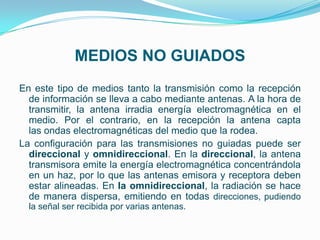 MEDIOS NO GUIADOS
En este tipo de medios tanto la transmisión como la recepción
  de información se lleva a cabo mediante antenas. A la hora de
  transmitir, la antena irradia energía electromagnética en el
  medio. Por el contrario, en la recepción la antena capta
  las ondas electromagnéticas del medio que la rodea.
La configuración para las transmisiones no guiadas puede ser
  direccional y omnidireccional. En la direccional, la antena
  transmisora emite la energía electromagnética concentrándola
  en un haz, por lo que las antenas emisora y receptora deben
  estar alineadas. En la omnidireccional, la radiación se hace
  de manera dispersa, emitiendo en todas direcciones, pudiendo
  la señal ser recibida por varias antenas.
 