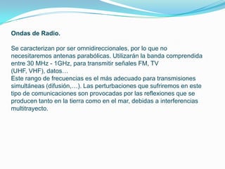 Ondas de Radio.

Se caracterizan por ser omnidireccionales, por lo que no
necesitaremos antenas parabólicas. Utilizarán la banda comprendida
entre 30 MHz - 1GHz, para transmitir señales FM, TV
(UHF, VHF), datos…
Este rango de frecuencias es el más adecuado para transmisiones
simultáneas (difusión,…). Las perturbaciones que sufriremos en este
tipo de comunicaciones son provocadas por las reflexiones que se
producen tanto en la tierra como en el mar, debidas a interferencias
multitrayecto.
 