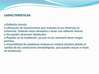 CARACTERÍSTICAS


o Reflexión directa.
o Utilización de transductores que modulan la luz infrarroja no
coherente. Deberán estar alineados o tener una reflexión directa.
o No pueden atravesar obstáculos.
o Rapidez en la instalación, ya que no es necesario tener ningún
permiso.
o Imposibilidad de establecer enlaces en medios abiertos debido al
cambio de las condiciones climatológicas, que pueden actuar a modo
de obstáculos.
 