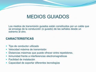 MEDIOS GUIADOS
    Los medios de transmisión guiados están constituidos por un cable que
    se encarga de la conducción (o guiado) de las señales desde un
    extremo al otro.

CARACTERISTICAS

   Tipo de conductor utilizado
   Velocidad máxima de transmisión
   Distancias máximas que puede ofrecer entre repetidores.
   Inmunidad frente a interferencias electromagnéticas
   Facilidad de instalación
   Capacidad de soportar diferentes tecnologías
 