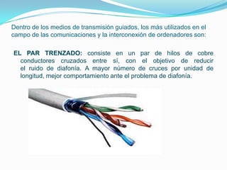 Dentro de los medios de transmisión guiados, los más utilizados en el
campo de las comunicaciones y la interconexión de ordenadores son:

EL PAR TRENZADO: consiste en un par de hilos de cobre
  conductores cruzados entre sí, con el objetivo de reducir
  el ruido de diafonía. A mayor número de cruces por unidad de
  longitud, mejor comportamiento ante el problema de diafonía.
 