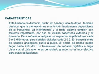 CARACTERISTICAS
  Está limitado en distancia, ancho de banda y tasa de datos. También
  destacar que la atenuación es una función fuertemente dependiente
  de la frecuencia. La interferencia y el ruido externo también son
  factores importantes, por eso se utilizan coberturas externas y el
  trenzado. Para señales analógicas se requieren amplificadores cada
  5 o 6 kilómetros, para señales digitales cada 2 ó 3. En transmisiones
  de señales analógicas punto a punto, el ancho de banda puede
  llegar hasta 250 kHz. En transmisión de señales digitales a larga
  distancia, el data rate no es demasiado grande, no es muy efectivo
  para estas aplicaciones.
 