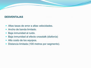 DESVENTAJAS


 Altas tasas de error a altas velocidades.
 Ancho de banda limitado.
 Baja inmunidad al ruido.
 Baja inmunidad al efecto crosstalk (diafonía)
 Alto costo de los equipos.
 Distancia limitada (100 metros por segmento).
 