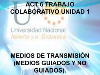 ACT 6 TRABAJO
COLABORATIVO UNIDAD 1




MEDIOS DE TRANSMISIÓN
 (MEDIOS GUIADOS Y NO
       GUIADOS).
 