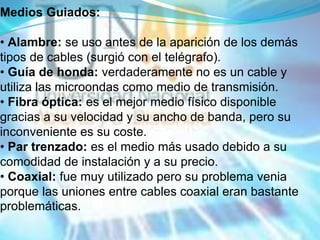 Medios Guiados:

• Alambre: se uso antes de la aparición de los demás
tipos de cables (surgió con el telégrafo).
• Guía de honda: verdaderamente no es un cable y
utiliza las microondas como medio de transmisión.
• Fibra óptica: es el mejor medio físico disponible
gracias a su velocidad y su ancho de banda, pero su
inconveniente es su coste.
• Par trenzado: es el medio más usado debido a su
comodidad de instalación y a su precio.
• Coaxial: fue muy utilizado pero su problema venia
porque las uniones entre cables coaxial eran bastante
problemáticas.
 