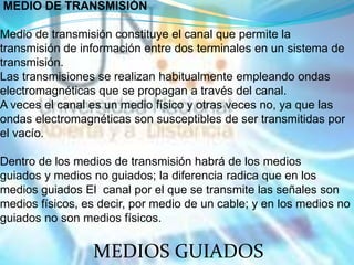 MEDIO DE TRANSMISIÓN

Medio de transmisión constituye el canal que permite la
transmisión de información entre dos terminales en un sistema de
transmisión.
Las transmisiones se realizan habitualmente empleando ondas
electromagnéticas que se propagan a través del canal.
A veces el canal es un medio físico y otras veces no, ya que las
ondas electromagnéticas son susceptibles de ser transmitidas por
el vacío.

Dentro de los medios de transmisión habrá de los medios
guiados y medios no guiados; la diferencia radica que en los
medios guiados El canal por el que se transmite las señales son
medios físicos, es decir, por medio de un cable; y en los medios no
guiados no son medios físicos.


                 MEDIOS GUIADOS
 