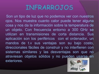 INFRARROJOS
Son un tipo de luz que no podemos ver con nuestros
ojos. Nos muestra cuanto calor puede tener alguna
cosa y nos da la información sobre la temperatura de
un objeto. Con frecuencia entorno a 300 GHz se
utilizan en transmisiones de corta distancia. Sus
aplicación son los periféricos con el ordenador, un
mandos de t.v sus ventajas son su bajo costo,
direccionales fáciles de construir y no interfieren con
sistemas similares y las desventajas son que no
atraviesan objetos sólidos y no pueden usarse en
exteriores.
 