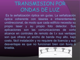 TRANSMISION POR
         ONDAS DE LUZ
 Es la señalización óptica sin guías. La señalización
óptica coherente con láseres e inherentemente
unidireccional, de modo que cada edificio necesita su
propio laser y su propio foto detector. Sus
aplicaciones son las comunicaciones de corto
alcance en controles de remoto de t.v sus ventajas
son que ofrece un ancho de banda muy alto, bajo
costo, fácil instalación y no requiere de licencia y sus
desventajas es que no funcionan bien con lluvia o
tiniebla.
 