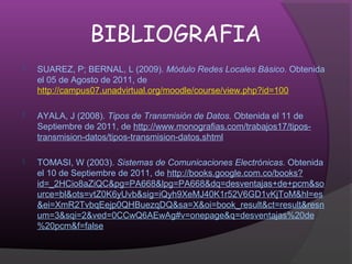 BIBLIOGRAFIA
   SUAREZ, P; BERNAL, L (2009). Módulo Redes Locales Básico. Obtenida
    el 05 de Agosto de 2011, de
    http://campus07.unadvirtual.org/moodle/course/view.php?id=100

   AYALA, J (2008). Tipos de Transmisión de Datos. Obtenida el 11 de
    Septiembre de 2011, de http://www.monografias.com/trabajos17/tipos-
    transmision-datos/tipos-transmision-datos.shtml

   TOMASI, W (2003). Sistemas de Comunicaciones Electrónicas. Obtenida
    el 10 de Septiembre de 2011, de http://books.google.com.co/books?
    id=_2HCio8aZiQC&pg=PA668&lpg=PA668&dq=desventajas+de+pcm&so
    urce=bl&ots=vtZ0K6yUvb&sig=iQyh9XeMJ40K1r52V6GD1vKjToM&hl=es
    &ei=XmR2TvbqEejp0QHBuezqDQ&sa=X&oi=book_result&ct=result&resn
    um=3&sqi=2&ved=0CCwQ6AEwAg#v=onepage&q=desventajas%20de
    %20pcm&f=false
 