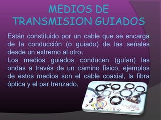 MEDIOS DE
 TRANSMISION GUIADOS
Están constituido por un cable que se encarga
de la conducción (o guiado) de las señales
desde un extremo al otro.
Los medios guiados conducen (guían) las
ondas a través de un camino físico, ejemplos
de estos medios son el cable coaxial, la fibra
óptica y el par trenzado.
 