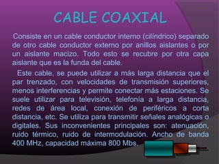 CABLE COAXIAL
Consiste en un cable conductor interno (cilíndrico) separado
de otro cable conductor externo por anillos aislantes o por
un aislante macizo. Todo esto se recubre por otra capa
aislante que es la funda del cable.
  Este cable, se puede utilizar a más larga distancia que el
par trenzado, con velocidades de transmisión superiores,
menos interferencias y permite conectar más estaciones. Se
suele utilizar para televisión, telefonía a larga distancia,
redes de área local, conexión de periféricos a corta
distancia, etc. Se utiliza para transmitir señales analógicas o
digitales. Sus inconvenientes principales son: atenuación,
ruido térmico, ruido de intermodulación. Ancho de banda
400 MHz, capacidad máxima 800 Mbs.
 