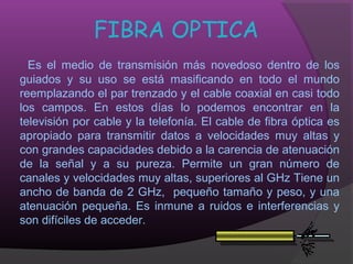 FIBRA OPTICA
  Es el medio de transmisión más novedoso dentro de los
guiados y su uso se está masificando en todo el mundo
reemplazando el par trenzado y el cable coaxial en casi todo
los campos. En estos días lo podemos encontrar en la
televisión por cable y la telefonía. El cable de fibra óptica es
apropiado para transmitir datos a velocidades muy altas y
con grandes capacidades debido a la carencia de atenuación
de la señal y a su pureza. Permite un gran número de
canales y velocidades muy altas, superiores al GHz Tiene un
ancho de banda de 2 GHz, pequeño tamaño y peso, y una
atenuación pequeña. Es inmune a ruidos e interferencias y
son difíciles de acceder.
 