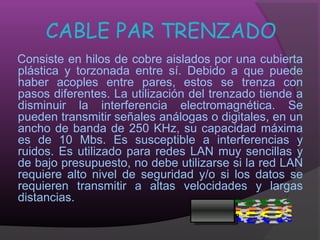 CABLE PAR TRENZADO
Consiste en hilos de cobre aislados por una cubierta
plástica y torzonada entre sí. Debido a que puede
haber acoples entre pares, estos se trenza con
pasos diferentes. La utilización del trenzado tiende a
disminuir la interferencia electromagnética. Se
pueden transmitir señales análogas o digitales, en un
ancho de banda de 250 KHz, su capacidad máxima
es de 10 Mbs. Es susceptible a interferencias y
ruidos. Es utilizado para redes LAN muy sencillas y
de bajo presupuesto, no debe utilizarse si la red LAN
requiere alto nivel de seguridad y/o si los datos se
requieren transmitir a altas velocidades y largas
distancias.
 