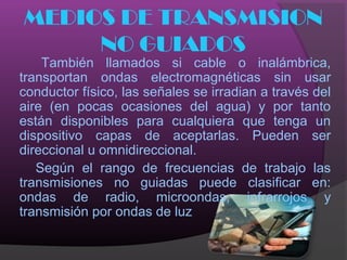 MEDIOS DE TRANSMISION
     NO GUIADOS
    También llamados si cable o inalámbrica,
transportan ondas electromagnéticas sin usar
conductor físico, las señales se irradian a través del
aire (en pocas ocasiones del agua) y por tanto
están disponibles para cualquiera que tenga un
dispositivo capas de aceptarlas. Pueden ser
direccional u omnidireccional.
   Según el rango de frecuencias de trabajo las
transmisiones no guiadas puede clasificar en:
ondas de radio, microondas, infrarrojos y
transmisión por ondas de luz
 