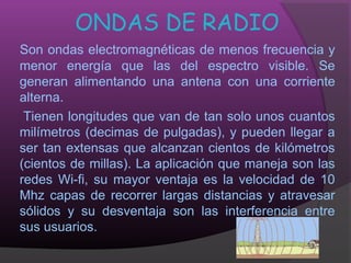ONDAS DE RADIO
Son ondas electromagnéticas de menos frecuencia y
menor energía que las del espectro visible. Se
generan alimentando una antena con una corriente
alterna.
 Tienen longitudes que van de tan solo unos cuantos
milímetros (decimas de pulgadas), y pueden llegar a
ser tan extensas que alcanzan cientos de kilómetros
(cientos de millas). La aplicación que maneja son las
redes Wi-fi, su mayor ventaja es la velocidad de 10
Mhz capas de recorrer largas distancias y atravesar
sólidos y su desventaja son las interferencia entre
sus usuarios.
 