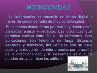 MICROONDAS
   La información se transmite en forma digital a
través de ondas de radio de muy corta longitud.
Sus antenas tienen forma parabólica y deben estar
alineadas emisor y receptor. Las distancias que
permiten oscilan entre 50 a 100 kilómetros. Sus
aplicaciones son telefonía de larga distancia
celulares y televisión, las ventajas son su bajo
costo y la reducción de interferencias por la acción
de la direccionalidad y su desventaja es que no
pueden atravesar bien los edificios.
 