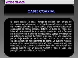 El cable coaxial (o coax) transporta señales con rangos de
frecuencias más altos que los cables de pares trenzados que van
de 100KHz a 500MHz, en parte debido a que ambos medios están
construidos de forma bastante distinta. En lugar de tener dos
hilos, el cable coaxial tiene un núcleo conductor central formado
por un hilo sólido o enfilado (habitualmente cobre) recubierto por
un aislante de material dieléctrico, que está, a su vez, recubierto
por una hoja exterior de metal conductor, malla o una combinación
de ambas (también habitualmente de cobre). La cubierta metálica
exterior sirve como blindaje contra el ruido y como un segundo
conductor, lo que completa el circuito. Este conductor exterior está
cubierto también por un escudo aislante y todo el cable está
protegido por una cubierta de plástico.
 