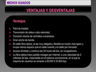 Ventajas
   Fácil de instalar.
   Transmisión de datos a alta velocidad.
   Conexión directa de centrales a empresas.
   Gran ancho de banda.
   El cable fibra óptica, al ser muy delgado y flexible es mucho más ligero y
    ocupa menos espacio que el cable coaxial y el cable par trenzado.
   Acceso ilimitado y continuo las 24 horas del día, sin congestiones.
   La fibra óptica hace posible navegar por Internet, a una velocidad de 2
    millones de bps, impensable en el sistema convencional, en el que la
    mayoría de usuarios se conecta a 28.000 0 33.600 bps.
 