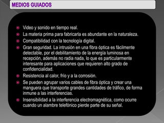    Video y sonido en tiempo real.
   La materia prima para fabricarla es abundante en la naturaleza.
   Compatibilidad con la tecnología digital.
   Gran seguridad. La intrusión en una fibra óptica es fácilmente
    detectable, por el debilitamiento de la energía luminosa en
    recepción, además no radia nada, lo que es particularmente
    interesante para aplicaciones que requieren alto grado de
    confidencialidad.
   Resistencia al calor, frío y a la corrosión.
   Se pueden agrupar varios cables de fibra óptica y crear una
    manguera que transporte grandes cantidades de tráfico, de forma
    inmune a las interferencias.
   Insensibilidad a la interferencia electromagnética, como ocurre
    cuando un alambre telefónico pierde parte de su señal.
 