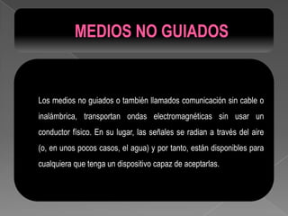 Los medios no guiados o también llamados comunicación sin cable o
inalámbrica, transportan ondas electromagnéticas sin usar un
conductor físico. En su lugar, las señales se radian a través del aire
(o, en unos pocos casos, el agua) y por tanto, están disponibles para
cualquiera que tenga un dispositivo capaz de aceptarlas.
 