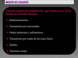 Entre los medios de comunicación que forman parte de los
Medios no Guiados tenemos:

 Radiotransmisión

 Transmisión por microondas

 Ondas infrarrojas y milimétricas

 Transmisión por ondas de luz (rayo láser)

 Satélite

 Telefonía celular
 