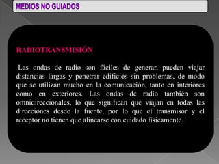 RADIOTRANSMISIÓN

 Las ondas de radio son fáciles de generar, pueden viajar
distancias largas y penetrar edificios sin problemas, de modo
que se utilizan mucho en la comunicación, tanto en interiores
como en exteriores. Las ondas de radio también son
omnidireccionales, lo que significan que viajan en todas las
direcciones desde la fuente, por lo que el transmisor y el
receptor no tienen que alinearse con cuidado físicamente.
 