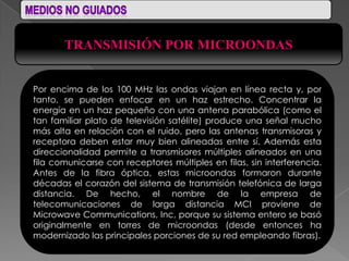 TRANSMISIÓN POR MICROONDAS


Por encima de los 100 MHz las ondas viajan en línea recta y, por
tanto, se pueden enfocar en un haz estrecho. Concentrar la
energía en un haz pequeño con una antena parabólica (como el
tan familiar plato de televisión satélite) produce una señal mucho
más alta en relación con el ruido, pero las antenas transmisoras y
receptora deben estar muy bien alineadas entre sí. Además esta
direccionalidad permite a transmisores múltiples alineados en una
fila comunicarse con receptores múltiples en filas, sin interferencia.
Antes de la fibra óptica, estas microondas formaron durante
décadas el corazón del sistema de transmisión telefónica de larga
distancia. De hecho, el nombre de la empresa de
telecomunicaciones de larga distancia MCI proviene de
Microwave Communications, Inc, porque su sistema entero se basó
originalmente en torres de microondas (desde entonces ha
modernizado las principales porciones de su red empleando fibras).
 