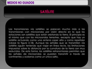 SATÉLITE



Las transmisiones vía satélites se parecen mucho más a las
transmisiones con microondas por visión directa en la que las
estaciones son satélites que están orbitando la tierra. El principio es
el mismo que con las microondas terrestres, excepto que hay un
satélite actuando como una antena súper alta y como repetidor
(véase la figura 2.18). Aunque las señales que se transmiten vía
satélite siguen teniendo que viajar en línea recta, las limitaciones
impuestas sobre la distancia por la curvatura de la tierra son muy
reducidas. De esta forma, los satélites retransmisores permiten que
las señales de microondas se puedan transmitir a través de
continentes y océanos como un único salto.
 
