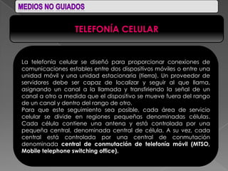 TELEFONÍA CELULAR


La telefonía celular se diseñó para proporcionar conexiones de
comunicaciones estables entre dos dispositivos móviles o entre una
unidad móvil y una unidad estacionaria (tierra). Un proveedor de
servidores debe ser capaz de localizar y seguir al que llama,
asignando un canal a la llamada y transfiriendo la señal de un
canal a otro a medida que el dispositivo se mueve fuera del rango
de un canal y dentro del rango de otro.
Para que este seguimiento sea posible, cada área de servicio
celular se divide en regiones pequeñas denominadas células.
Cada célula contiene una antena y está controlada por una
pequeña central, denominada central de célula. A su vez, cada
central está controlada por una central de conmutación
denominada central de conmutación de telefonía móvil (MTSO,
Mobile telephone switching office).
 