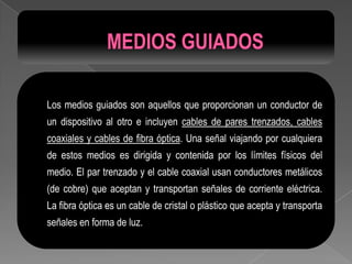 Los medios guiados son aquellos que proporcionan un conductor de
un dispositivo al otro e incluyen cables de pares trenzados, cables
coaxiales y cables de fibra óptica. Una señal viajando por cualquiera
de estos medios es dirigida y contenida por los límites físicos del
medio. El par trenzado y el cable coaxial usan conductores metálicos
(de cobre) que aceptan y transportan señales de corriente eléctrica.
La fibra óptica es un cable de cristal o plástico que acepta y transporta
señales en forma de luz.
 