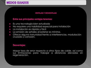 VENTAJAS Y DESVENTAJAS


    Entre sus principales ventajas tenemos:
 Es una tecnología bien estudiada
 No requiere una habilidad especial para instalación
 La instalación es rápida y fácil
 La emisión de señales al exterior es mínima.
 Ofrece alguna inmunidad frente a interferencias, modulación
  cruzada y corrosión.


    Desventajas:

    Mayor tasa de error respecto a otros tipos de cable, así como
    sus limitaciones para trabajar a distancias elevadas sin
    regeneración.
 