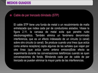    Cable de par trenzado blindado (STP)

    El cable STP tiene una funda de metal o un recubrimiento de malla
    entrelazada que rodea cada par de conductores aislados. Véase la
    figura 2.11. la carcasa de metal evita que penetre ruido
    electromagnético. También elimina un fenómeno denominado
    interferencia, que es un efecto indeseado de un circuito (o canal)
    sobre otro circuito (o canal). Se produce cuando una línea (que actúa
    como antena receptora) capta algunas de las señales que viajan por
    otra línea (que actúa como antena emisora)Este efecto se
    experimenta durante las conversaciones telefónicas cuando se oyen
    conversaciones de fondo. Blindando cada par de cable de par
    trenzado se pueden eliminar la mayor parte de las interferencias.
 