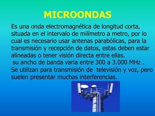 MICROONDAS
Es una onda electromagnética de longitud corta,
situada en el intervalo de milímetro a metro, por lo
cual es necesario usar antenas parabólicas, para la
transmisión y recepción de datos, estas deben estar
alineadas o tener visión directa entre ellas.
 su ancho de banda varia entre 300 a 3.000 MHz .
Se utilizan para transmisión de televisión y voz, pero
suelen presentar muchas interferencias.
 