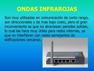 ONDAS INFRAROJAS
Son muy utilizadas en comunicación de corto rango,
son direccionales y de mas bajo costo, pero el gran
inconveniente es que no atraviesan paredes solidas,
lo cual las hace muy útiles para redes internas, ya
que no interfieren con redes semejantes de
edificaciones cercanas.
 