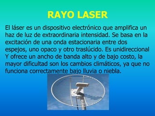 RAYO LASER
El láser es un dispositivo electrónico que amplifica un
haz de luz de extraordinaria intensidad. Se basa en la
excitación de una onda estacionaria entre dos
espejos, uno opaco y otro traslúcido. Es unidireccional
Y ofrece un ancho de banda alto y de bajo costo, la
mayor dificultad son los cambios climáticos, ya que no
funciona correctamente bajo lluvia o niebla.
 