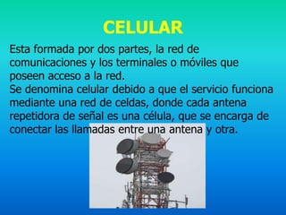 CELULAR
Esta formada por dos partes, la red de
comunicaciones y los terminales o móviles que
poseen acceso a la red.
Se denomina celular debido a que el servicio funciona
mediante una red de celdas, donde cada antena
repetidora de señal es una célula, que se encarga de
conectar las llamadas entre una antena y otra.
 