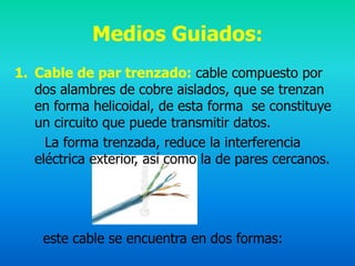 Medios Guiados:
1. Cable de par trenzado: cable compuesto por
   dos alambres de cobre aislados, que se trenzan
   en forma helicoidal, de esta forma se constituye
   un circuito que puede transmitir datos.
     La forma trenzada, reduce la interferencia
   eléctrica exterior, así como la de pares cercanos.




    este cable se encuentra en dos formas:
 
