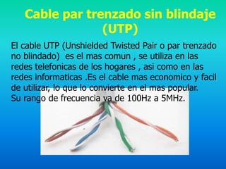 Cable par trenzado sin blindaje
                (UTP)
El cable UTP (Unshielded Twisted Pair o par trenzado
no blindado) es el mas comun , se utiliza en las
redes telefonicas de los hogares , asi como en las
redes informaticas .Es el cable mas economico y facil
de utilizar, lo que lo convierte en el mas popular.
Su rango de frecuencia va de 100Hz a 5MHz.
 