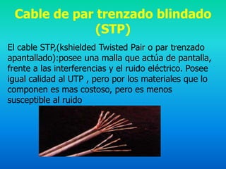Cable de par trenzado blindado
              (STP)
El cable STP,(kshielded Twisted Pair o par trenzado
apantallado):posee una malla que actúa de pantalla,
frente a las interferencias y el ruido eléctrico. Posee
igual calidad al UTP , pero por los materiales que lo
componen es mas costoso, pero es menos
susceptible al ruido
 