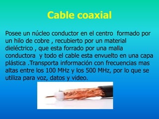 Cable coaxial
Posee un núcleo conductor en el centro formado por
un hilo de cobre , recubierto por un material
dieléctrico , que esta forrado por una malla
conductora y todo el cable esta envuelto en una capa
plástica .Transporta información con frecuencias mas
altas entre los 100 MHz y los 500 MHz, por lo que se
utiliza para voz, datos y video.
 