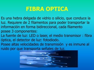 FIBRA OPTICA
Es una hebra delgada de vidrio o silicio, que conduce la
luz. Requiere de 2 filamentos para poder transportar la
información en forma bidireccional, cada filamento
posee 3 componentes:
La fuente de luz: LED o laser, el medio transmisor : fibra
óptica, el detector de luz: fotodiodo.
Posee altas velocidades de transmisión y es inmune al
ruido por que transporta señales de luz.
 
