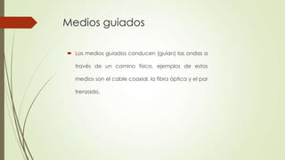 Medios guiados

 Los medios guiados conducen (guían) las ondas a

  través de un camino físico, ejemplos de estos

  medios son el cable coaxial, la fibra óptica y el par

  trenzado.
 