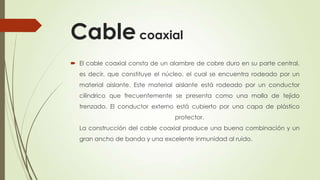 Cable coaxial
 El cable coaxial consta de un alambre de cobre duro en su parte central,
  es decir, que constituye el núcleo, el cual se encuentra rodeado por un
  material aislante. Este material aislante está rodeado por un conductor
  cilíndrico que frecuentemente se presenta como una malla de tejido
  trenzado. El conductor externo está cubierto por una capa de plástico
                                 protector.
  La construcción del cable coaxial produce una buena combinación y un
  gran ancho de banda y una excelente inmunidad al ruido.
 