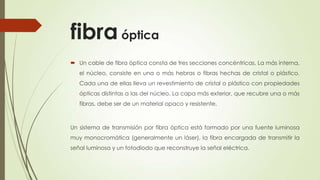 fibra óptica
 Un cable de fibra óptica consta de tres secciones concéntricas. La más interna,
   el núcleo, consiste en una o más hebras o fibras hechas de cristal o plástico.
   Cada una de ellas lleva un revestimiento de cristal o plástico con propiedades
   ópticas distintas a las del núcleo. La capa más exterior, que recubre una o más
   fibras, debe ser de un material opaco y resistente.



Un sistema de transmisión por fibra óptica está formado por una fuente luminosa
muy monocromática (generalmente un láser), la fibra encargada de transmitir la
señal luminosa y un fotodiodo que reconstruye la señal eléctrica.
 
