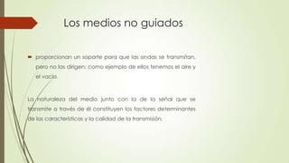 Los medios no guiados

 proporcionan un soporte para que las ondas se transmitan,
   pero no las dirigen; como ejemplo de ellos tenemos el aire y
   el vacío.



La naturaleza del medio junto con la de la señal que se
transmite a través de él constituyen los factores determinantes
de las características y la calidad de la transmisión.
 