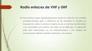 Radio enlaces de VHF y UHF

 Estas bandas cubren aproximadamente desde 55 a 550 Mhz. Son también
  omnidireccionales, pero a diferencia de las anteriores la ionosfera es
  transparente a ellas. Su alcance máximo es de un centenar de kilómetros,
  y las velocidades que permite del orden de los 9600 bps. Su aplicación
  suele estar relacionada con los radioaficionados y con equipos de
  comunicación militares, también la televisión y los aviones.
 